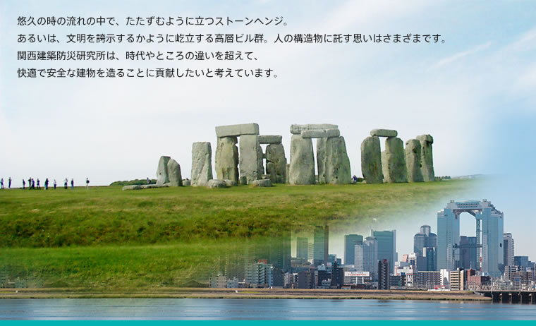 悠久の時の流れの中で、たたずむように立つストーンヘンジ。あるいは、文明を誇示するかように屹立する高層ビル群。人の構造物に託す思いはさまざまです。関西建築防災研究所は、時代やところの違いを超えて、快適で安全な建物を造ることに貢献したいと考えています。